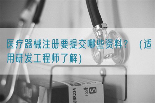 醫(yī)療器械注冊(cè)要提交哪些資料？（適用研發(fā)工程師了解）(圖1)