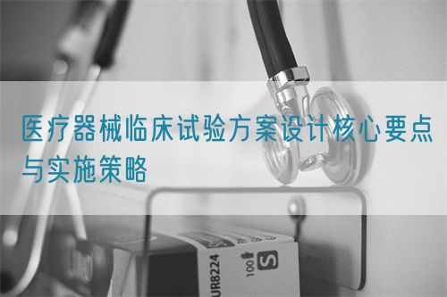 醫(yī)療器械臨床試驗方案設(shè)計核心要點與實施策略(圖1)