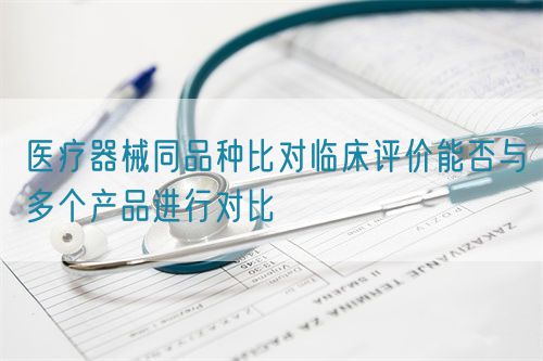 醫(yī)療器械同品種比對臨床評價能否與多個產(chǎn)品進行對比(圖1)