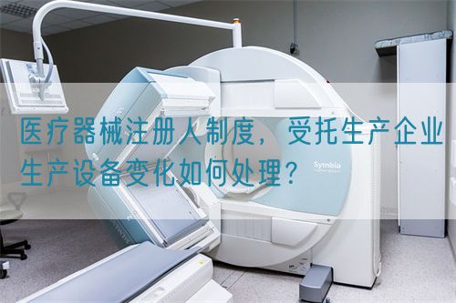 醫(yī)療器械注冊(cè)人制度，受托生產(chǎn)企業(yè)生產(chǎn)設(shè)備變化如何處理？(圖1)