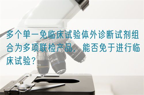 多個單一免臨床試驗體外診斷試劑組合為多項聯(lián)檢產(chǎn)品，能否免于進行臨床試驗？(圖1)