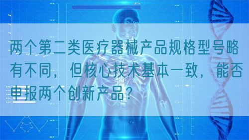 兩個(gè)第二類醫(yī)療器械產(chǎn)品規(guī)格型號(hào)略有不同，但核心技術(shù)基本一致，能否申報(bào)兩個(gè)創(chuàng)新產(chǎn)品？(圖1)