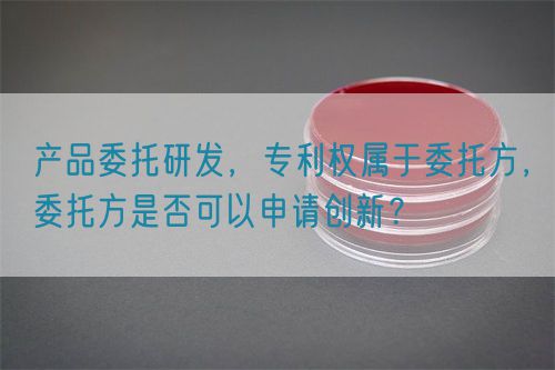 產(chǎn)品委托研發(fā)，專利權(quán)屬于委托方，委托方是否可以申請創(chuàng)新？(圖1)
