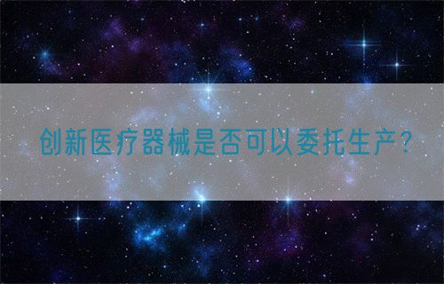 創(chuàng)新醫(yī)療器械是否可以委托生產(chǎn)？(圖1)