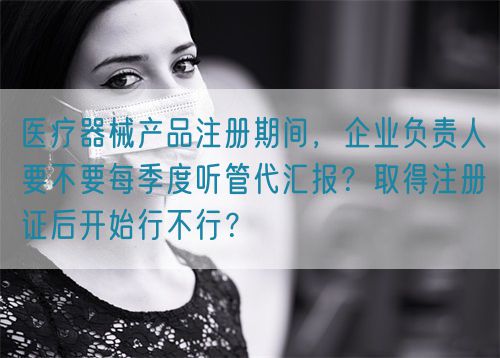 醫(yī)療器械產(chǎn)品注冊(cè)期間，企業(yè)負(fù)責(zé)人要不要每季度聽(tīng)管代匯報(bào)？取得注冊(cè)證后開(kāi)始行不行？(圖1)